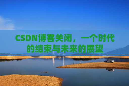 CSDN博客关闭，一个时代的结束与未来的展望